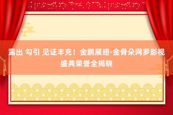 露出 勾引 见证丰充！金鹏展翅·金骨朵网罗影视盛典荣誉全揭晓