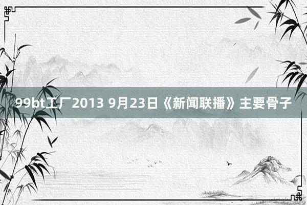 99bt工厂2013 9月23日《新闻联播》主要骨子