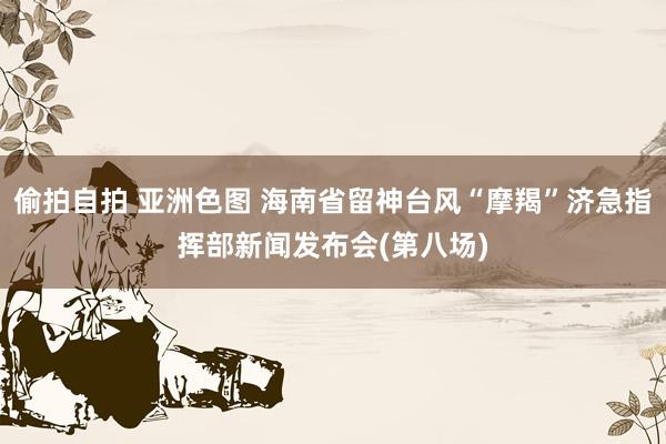 偷拍自拍 亚洲色图 海南省留神台风“摩羯”济急指挥部新闻发布会(第八场)