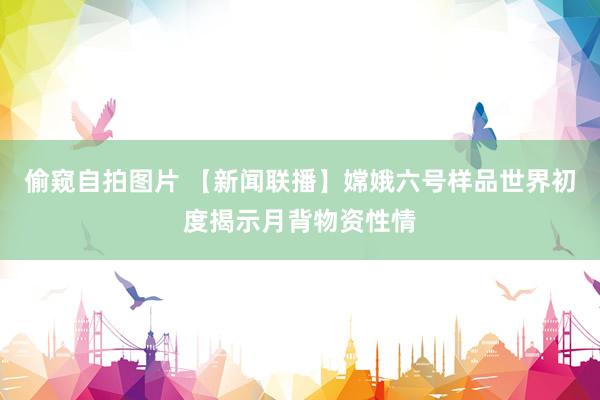 偷窥自拍图片 【新闻联播】嫦娥六号样品世界初度揭示月背物资性情