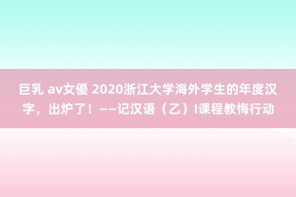 巨乳 av女優 2020浙江大学海外学生的年度汉字，出炉了！――记汉语（乙）I课程教悔行动