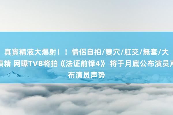 真實精液大爆射！！情侶自拍/雙穴/肛交/無套/大量噴精 网曝TVB将拍《法证前锋4》 将于月底公布演员声势