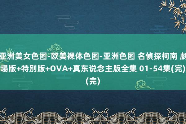 亚洲美女色图-欧美裸体色图-亚洲色图 名偵探柯南 劇場版+特別版+OVA+真东说念主版全集 01-54集(完)