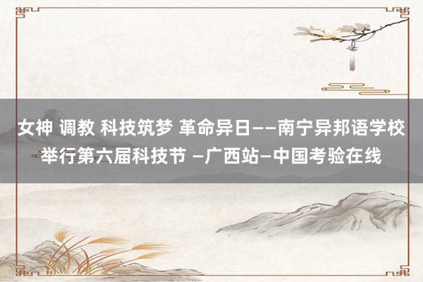 女神 调教 科技筑梦 革命异日——南宁异邦语学校举行第六届科技节 —广西站—中国考验在线