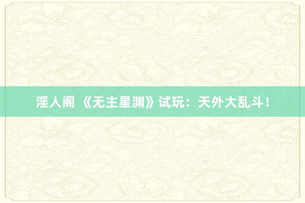 淫人阁 《无主星渊》试玩：天外大乱斗！