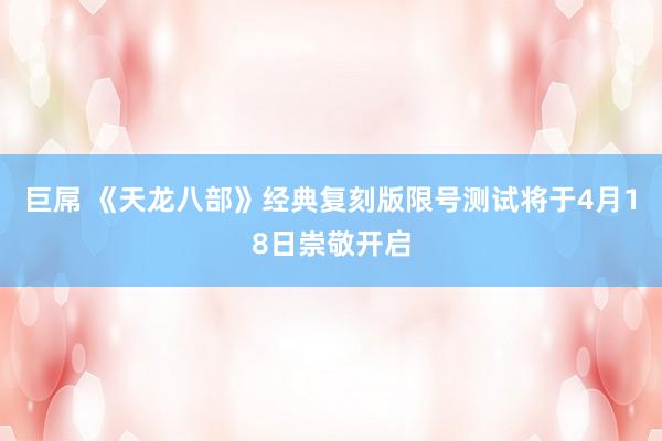 巨屌 《天龙八部》经典复刻版限号测试将于4月18日崇敬开启