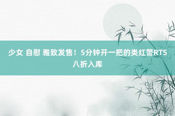 少女 自慰 雅致发售！5分钟开一把的类红警RTS八折入库