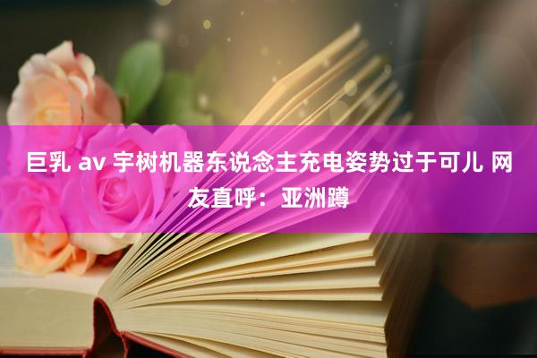 巨乳 av 宇树机器东说念主充电姿势过于可儿 网友直呼：亚洲蹲
