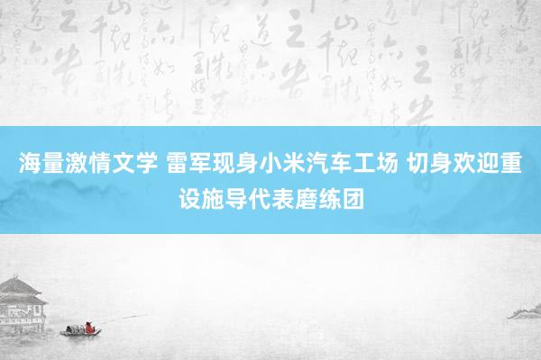 海量激情文学 雷军现身小米汽车工场 切身欢迎重设施导代表磨练团