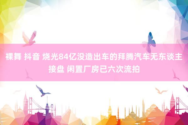裸舞 抖音 烧光84亿没造出车的拜腾汽车无东谈主接盘 闲置厂房已六次流拍