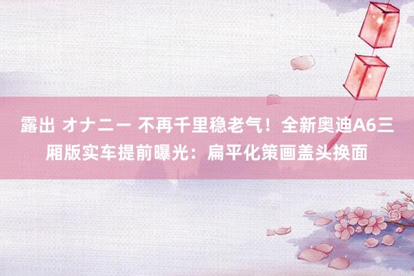 露出 オナニー 不再千里稳老气！全新奥迪A6三厢版实车提前曝光：扁平化策画盖头换面