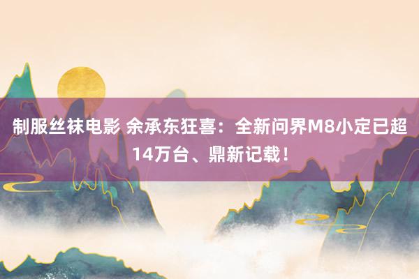 制服丝袜电影 余承东狂喜：全新问界M8小定已超14万台、鼎新记载！