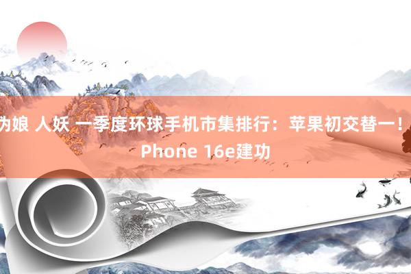 伪娘 人妖 一季度环球手机市集排行：苹果初交替一！iPhone 16e建功