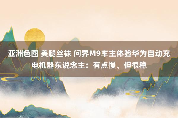 亚洲色图 美腿丝袜 问界M9车主体验华为自动充电机器东说念主：有点慢、但很稳