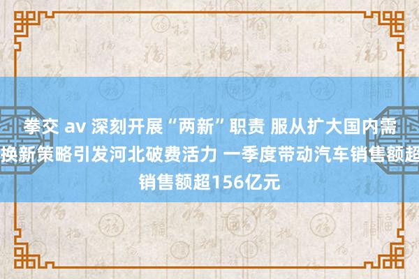 拳交 av 深刻开展“两新”职责 服从扩大国内需求｜以旧换新策略引发河北破费活力 一季度带动汽车销售额超156亿元