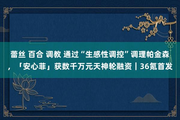 蕾丝 百合 调教 通过“生感性调控”调理帕金森，「安心菲」获数千万元天神轮融资｜36氪首发