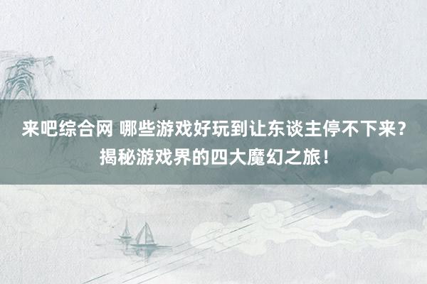 来吧综合网 哪些游戏好玩到让东谈主停不下来？揭秘游戏界的四大魔幻之旅！