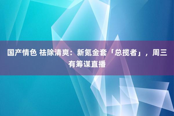 国产情色 祛除清爽：新氪金套「总揽者」，周三有筹谋直播
