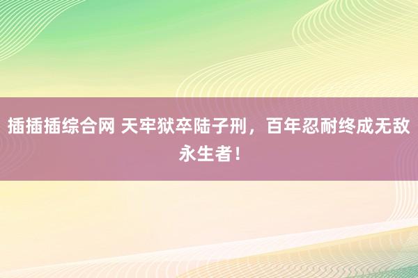 插插插综合网 天牢狱卒陆子刑，百年忍耐终成无敌永生者！