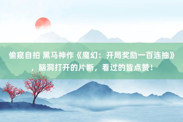 偷窥自拍 黑马神作《魔幻：开局奖励一百连抽》，脑洞打开的片断，看过的皆点赞！