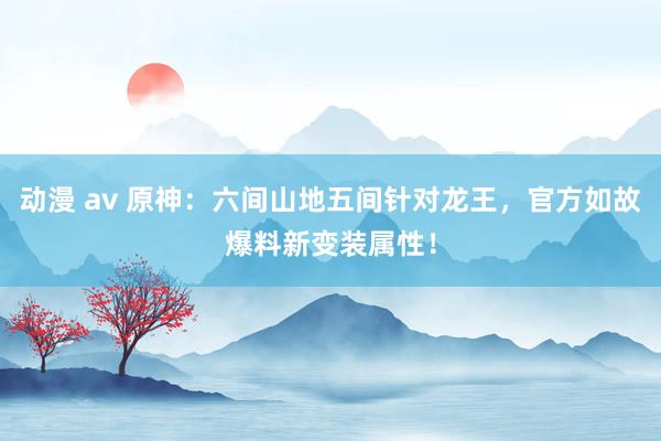 动漫 av 原神：六间山地五间针对龙王，官方如故爆料新变装属性！