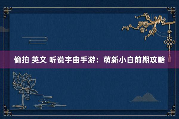 偷拍 英文 听说宇宙手游：萌新小白前期攻略