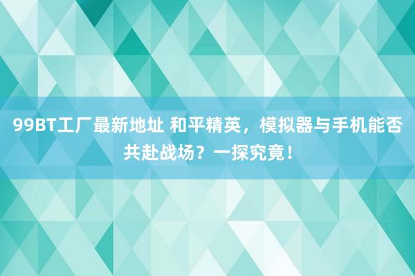 99BT工厂最新地址 和平精英，模拟器与手机能否共赴战场？一探究竟！