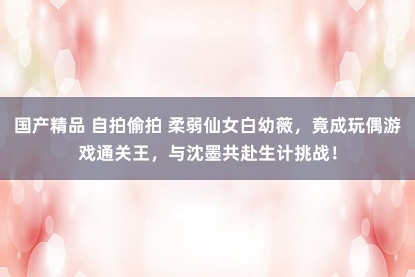 国产精品 自拍偷拍 柔弱仙女白幼薇，竟成玩偶游戏通关王，与沈墨共赴生计挑战！