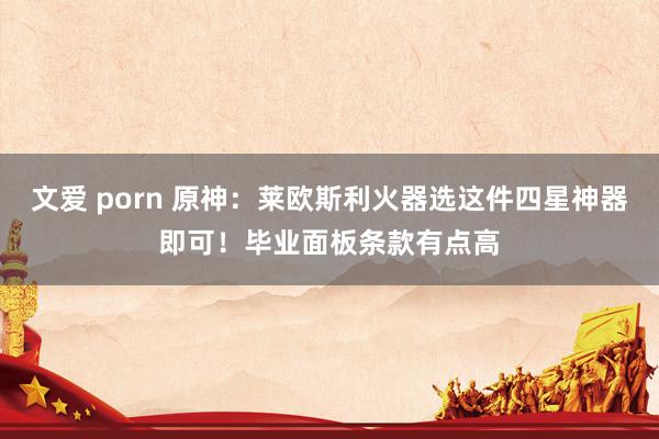 文爱 porn 原神：莱欧斯利火器选这件四星神器即可！毕业面板条款有点高