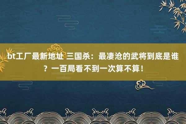 bt工厂最新地址 三国杀：最凄沧的武将到底是谁？一百局看不到一次算不算！