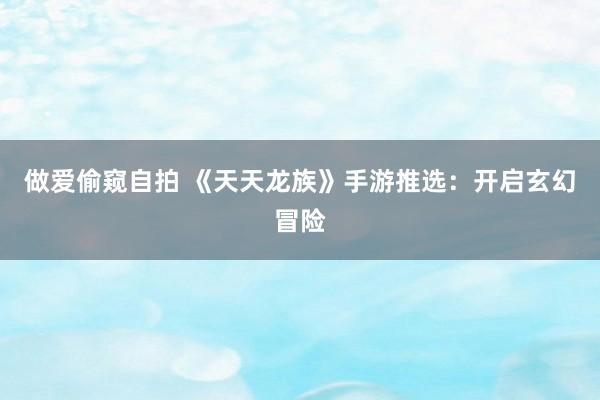 做爱偷窥自拍 《天天龙族》手游推选：开启玄幻冒险