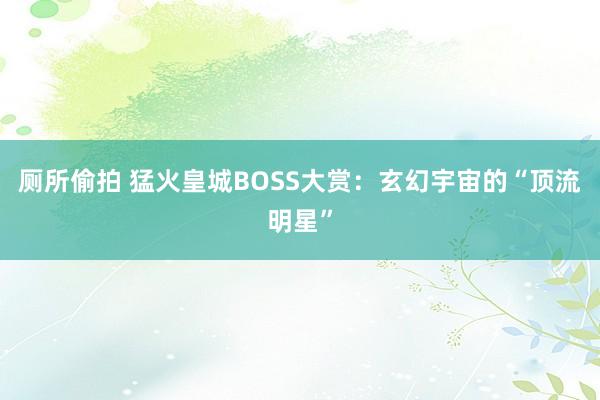 厕所偷拍 猛火皇城BOSS大赏：玄幻宇宙的“顶流明星”