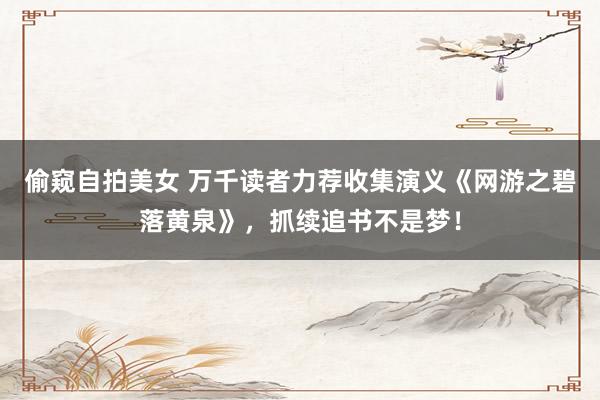 偷窥自拍美女 万千读者力荐收集演义《网游之碧落黄泉》，抓续追书不是梦！