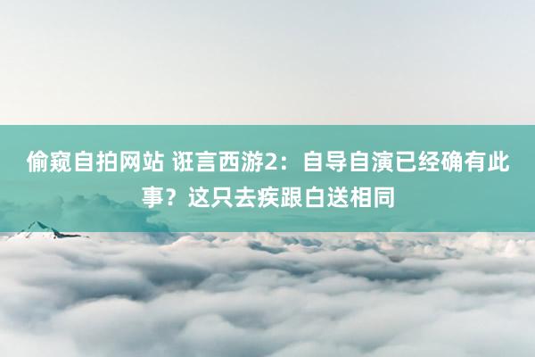 偷窥自拍网站 诳言西游2：自导自演已经确有此事？这只去疾跟白送相同
