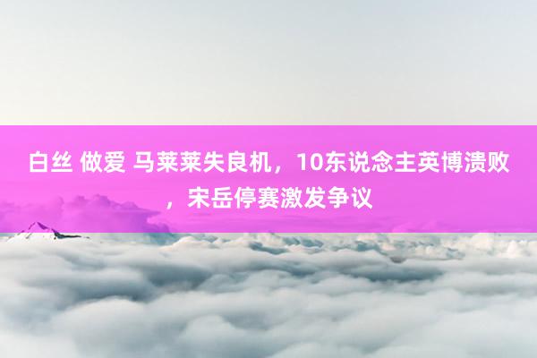 白丝 做爱 马莱莱失良机，10东说念主英博溃败，宋岳停赛激发争议