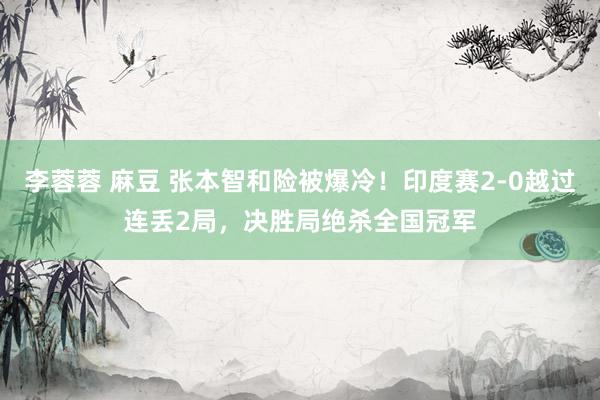 李蓉蓉 麻豆 张本智和险被爆冷！印度赛2-0越过连丢2局，决胜局绝杀全国冠军