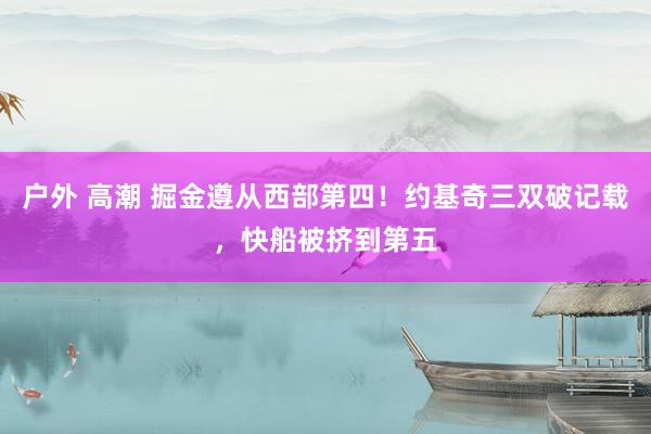 户外 高潮 掘金遵从西部第四！约基奇三双破记载，快船被挤到第五