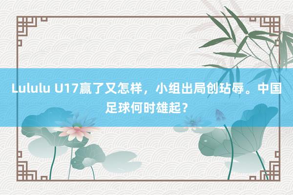 Lululu U17赢了又怎样，小组出局创玷辱。中国足球何时雄起？