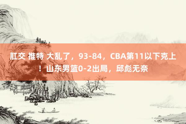 肛交 推特 大乱了，93-84，CBA第11以下克上！山东男篮0-2出局，邱彪无奈