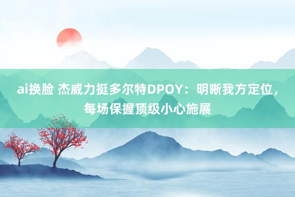 ai换脸 杰威力挺多尔特DPOY：明晰我方定位，每场保握顶级小心施展