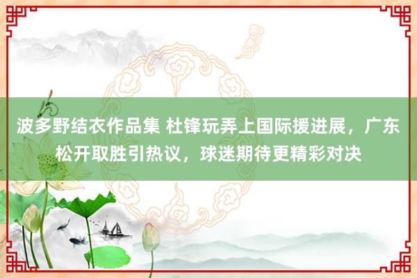波多野结衣作品集 杜锋玩弄上国际援进展，广东松开取胜引热议，球迷期待更精彩对决