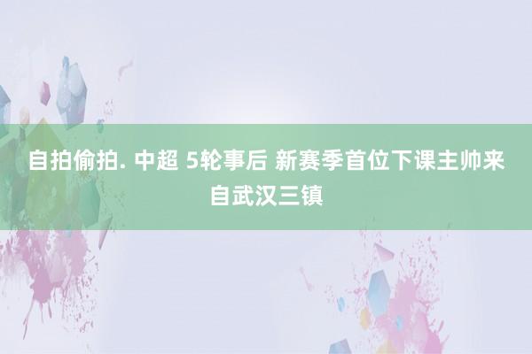 自拍偷拍. 中超 5轮事后 新赛季首位下课主帅来自武汉三镇