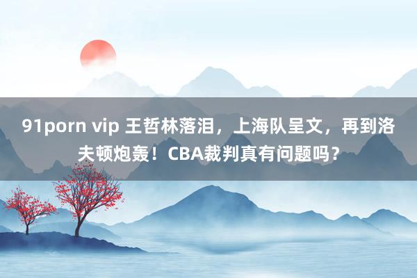 91porn vip 王哲林落泪，上海队呈文，再到洛夫顿炮轰！CBA裁判真有问题吗？