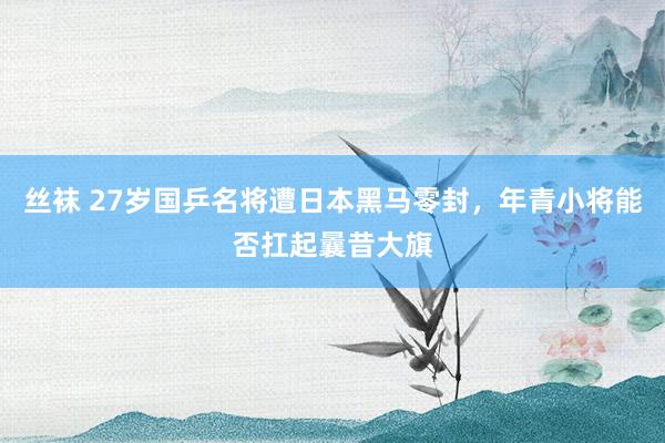 丝袜 27岁国乒名将遭日本黑马零封，年青小将能否扛起曩昔大旗