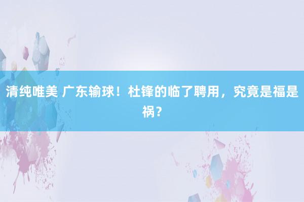 清纯唯美 广东输球！杜锋的临了聘用，究竟是福是祸？