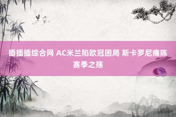 插插插综合网 AC米兰陷欧冠困局 斯卡罗尼痛陈赛季之殇