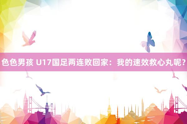 色色男孩 U17国足两连败回家：我的速效救心丸呢？