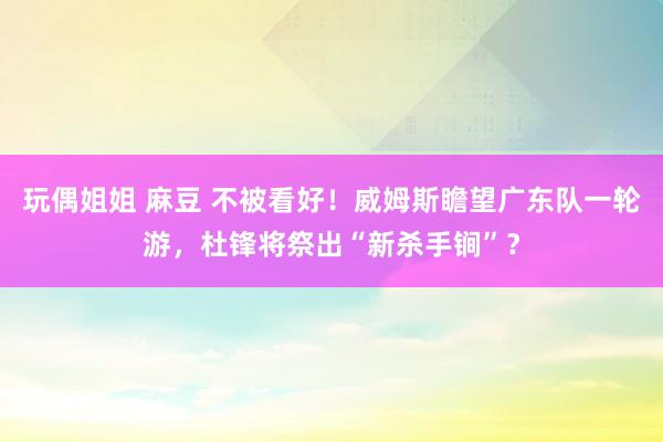 玩偶姐姐 麻豆 不被看好！威姆斯瞻望广东队一轮游，杜锋将祭出“新杀手锏”？