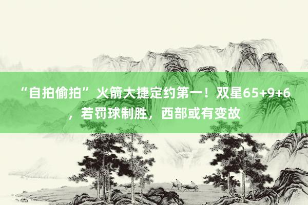 “自拍偷拍” 火箭大捷定约第一！双星65+9+6，若罚球制胜，西部或有变故
