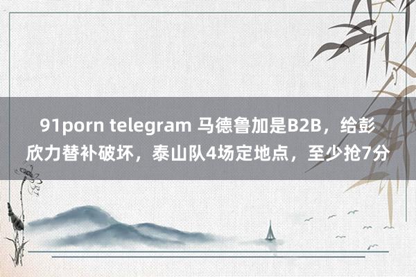 91porn telegram 马德鲁加是B2B，给彭欣力替补破坏，泰山队4场定地点，至少抢7分